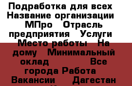 Подработка для всех › Название организации ­ МПро › Отрасль предприятия ­ Услуги › Место работы ­ На дому › Минимальный оклад ­ 15 000 - Все города Работа » Вакансии   . Дагестан респ.,Каспийск г.